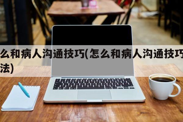 怎么和病人沟通技巧(怎么和病人沟通技巧和方法)