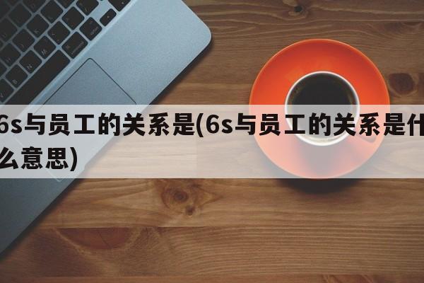 6s与员工的关系是(6s与员工的关系是什么意思)