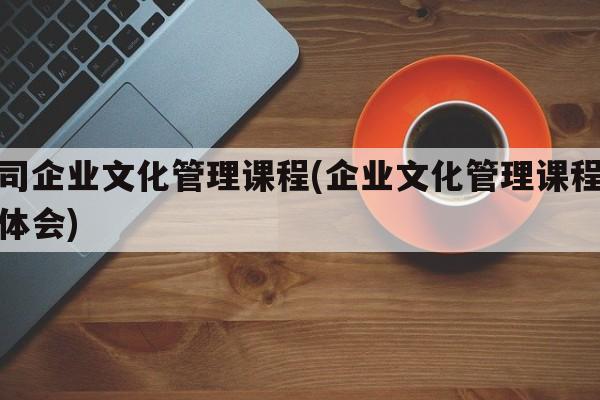 公司企业文化管理课程(企业文化管理课程心得体会)