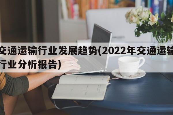 交通运输行业发展趋势(2022年交通运输行业分析报告)